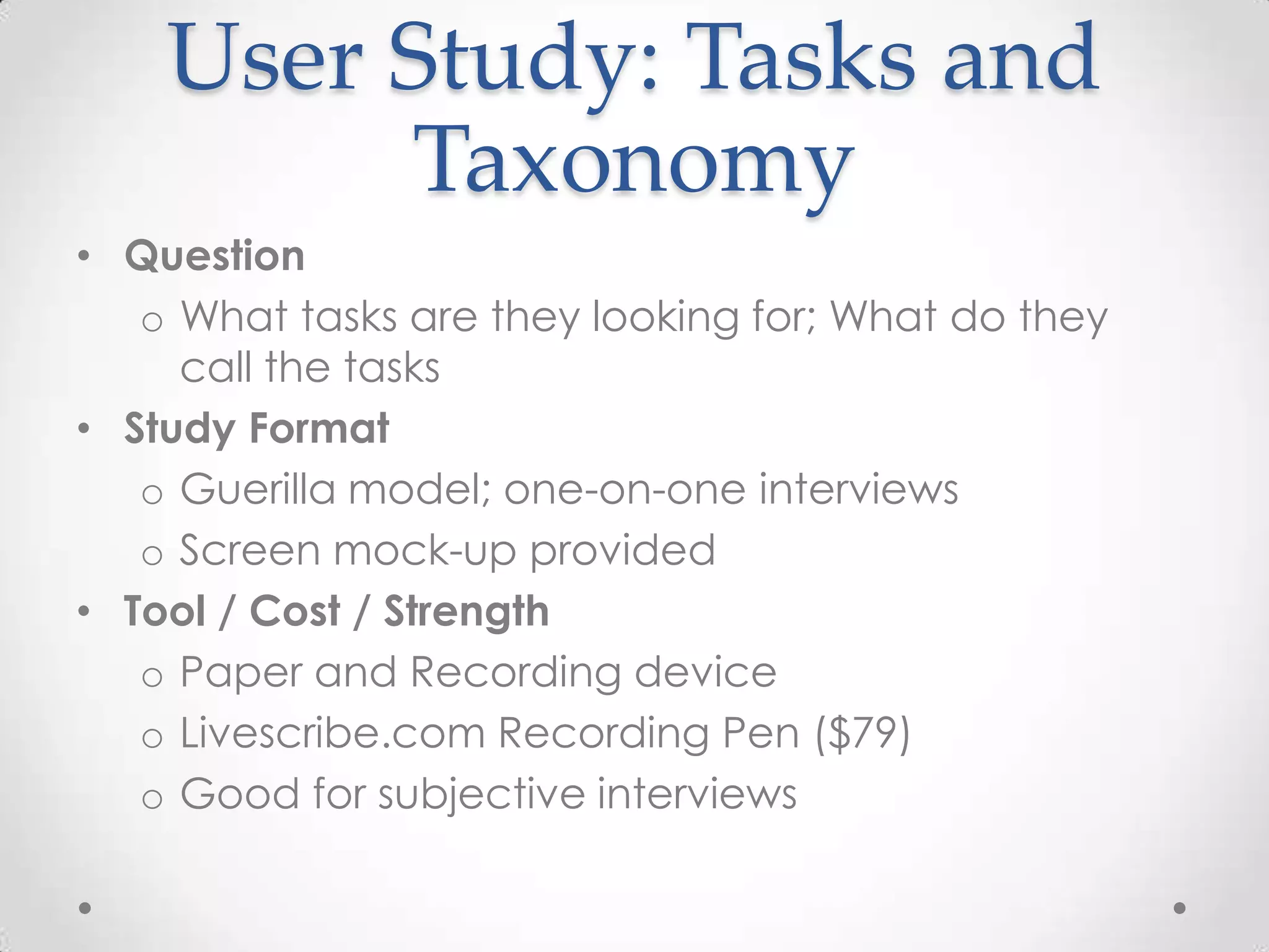 User Study: Tasks and
         Taxonomy
• Question
   o What tasks are they looking for; What do they
     call the tasks
• Study Format
   o Guerilla model; one-on-one interviews
   o Screen mock-up provided
• Tool / Cost / Strength
   o Paper and Recording device
   o Livescribe.com Recording Pen ($79)
   o Good for subjective interviews
 