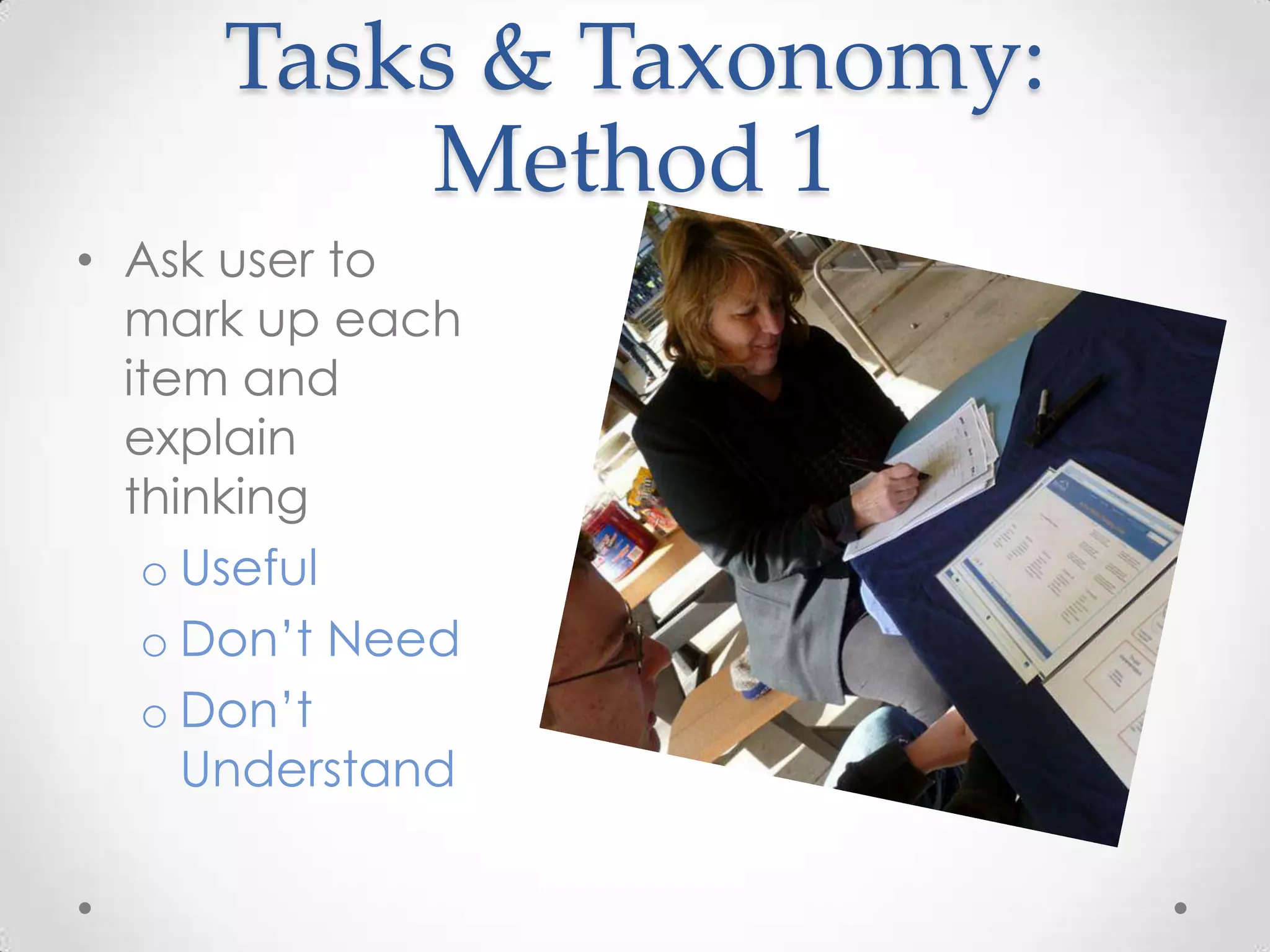 Tasks & Taxonomy:
         Method 1
• Ask user to
  mark up each
  item and
  explain
  thinking
   o Useful
   o Don’t Need
   o Don’t
     Understand
 