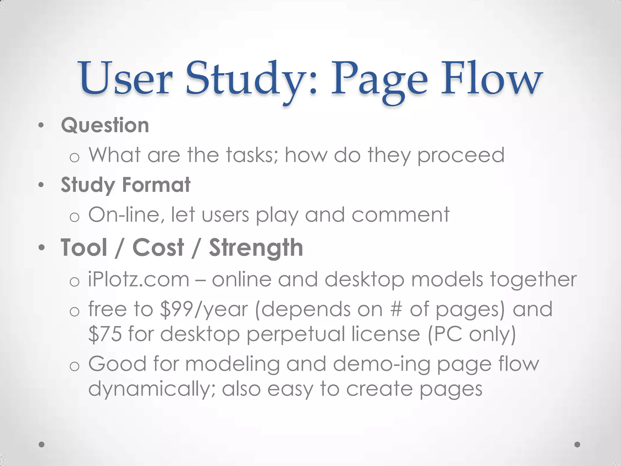 User Study: Page Flow
• Question
   o What are the tasks; how do they proceed
• Study Format
   o On-line, let users play and comment
• Tool / Cost / Strength
  o iPlotz.com – online and desktop models together
  o free to $99/year (depends on # of pages) and
    $75 for desktop perpetual license (PC only)
  o Good for modeling and demo-ing page flow
    dynamically; also easy to create pages
 