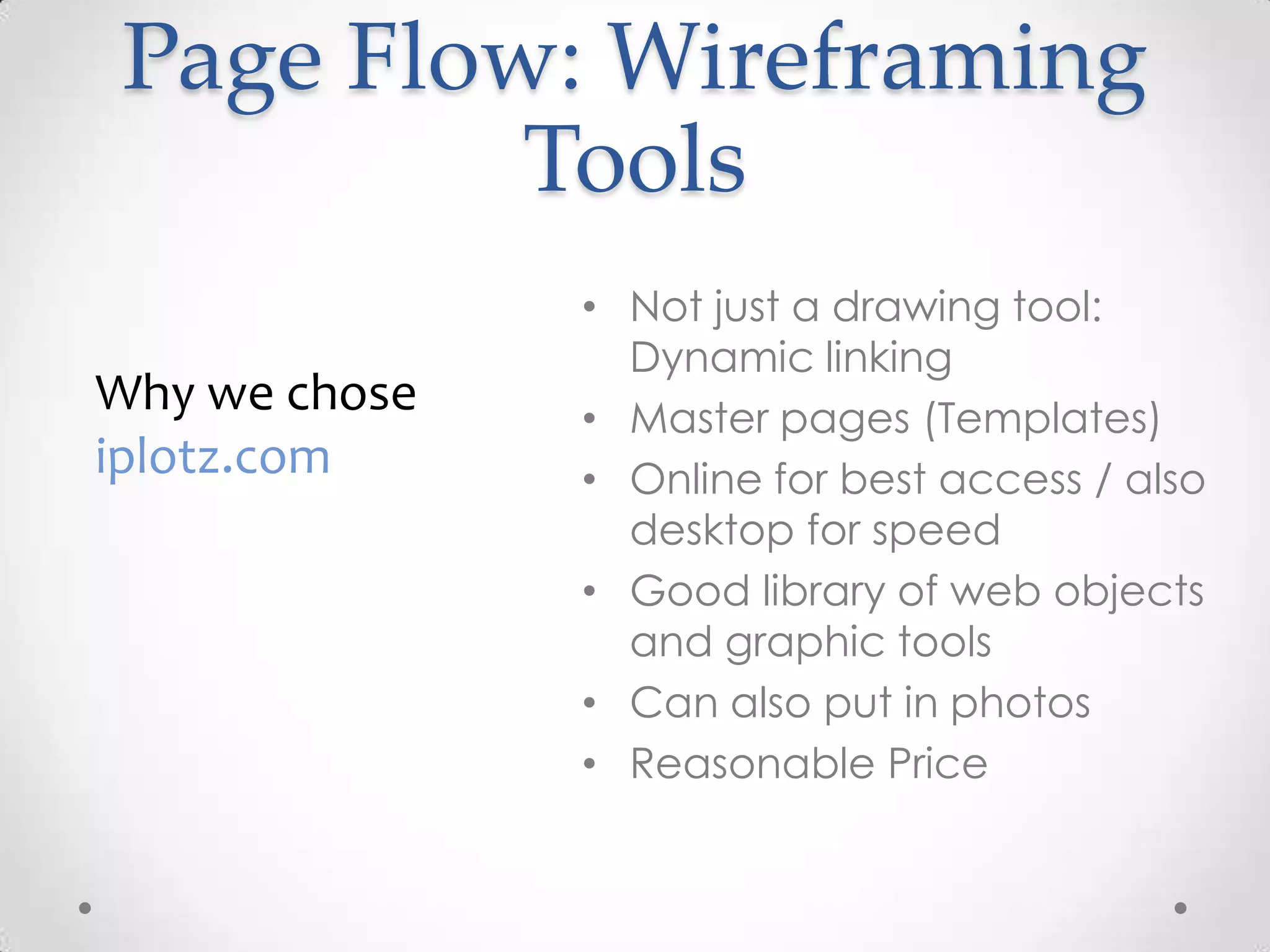 Page Flow: Wireframing
          Tools
               • Not just a drawing tool:
                 Dynamic linking
Why we chose   • Master pages (Templates)
iplotz.com     • Online for best access / also
                 desktop for speed
               • Good library of web objects
                 and graphic tools
               • Can also put in photos
               • Reasonable Price
 