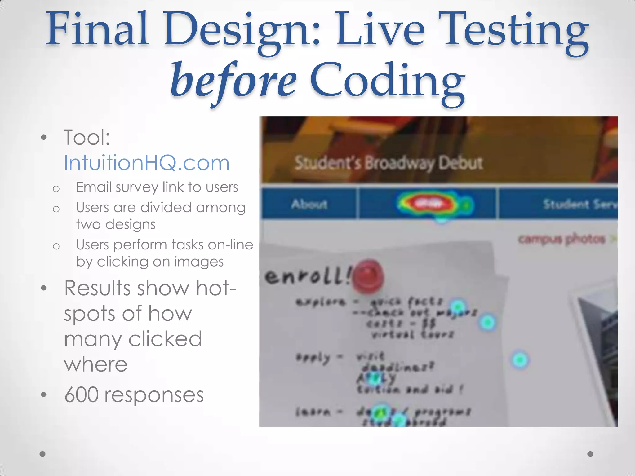 Final Design: Live Testing
      before Coding
• Tool:
  IntuitionHQ.com
 o   Email survey link to users
 o   Users are divided among
     two designs
 o   Users perform tasks on-line
     by clicking on images

• Results show hot-
  spots of how
  many clicked
  where
• 600 responses
 