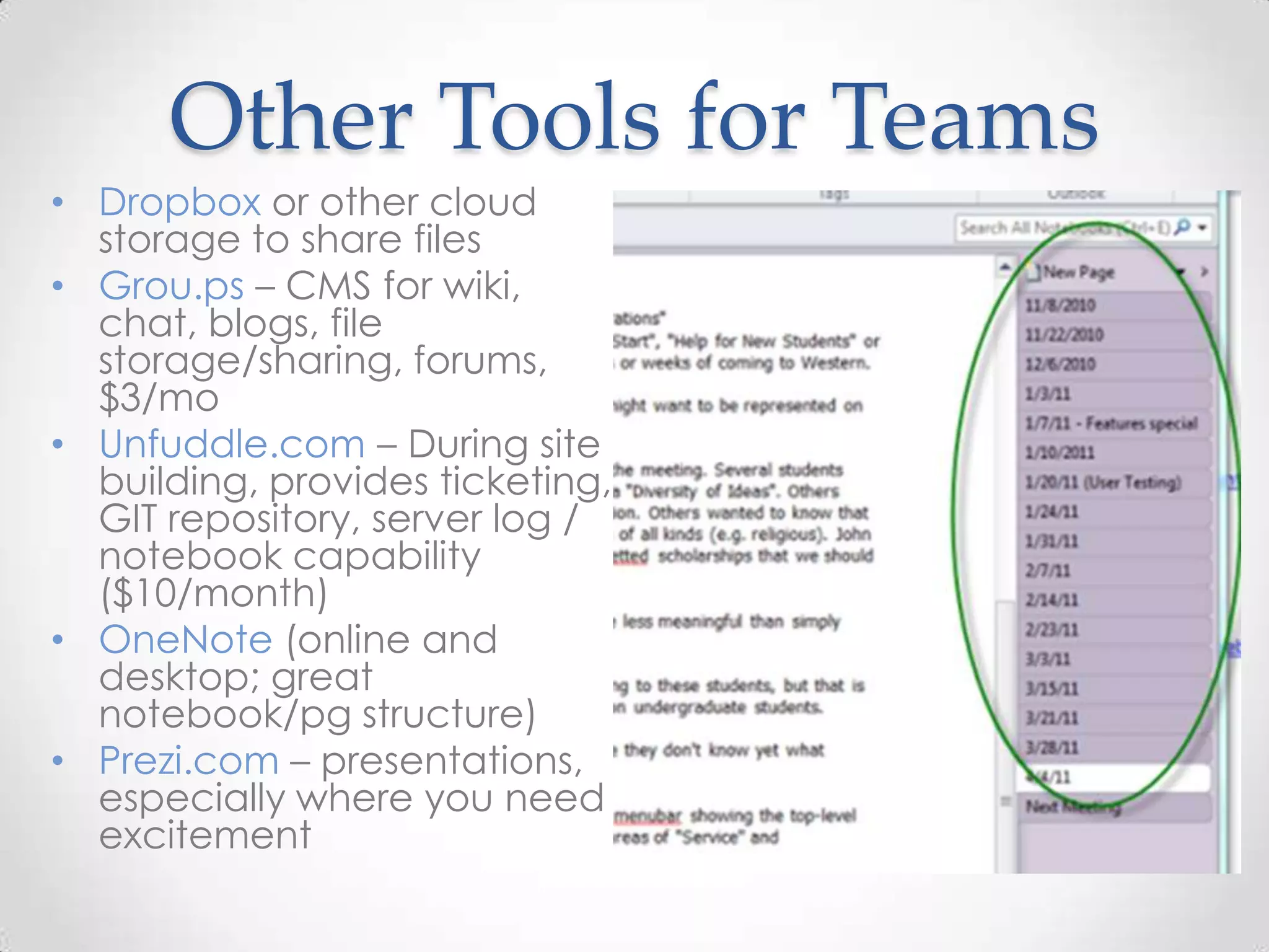 Other Tools for Teams
• Dropbox or other cloud
  storage to share files
• Grou.ps – CMS for wiki,
  chat, blogs, file
  storage/sharing, forums,
  $3/mo
• Unfuddle.com – During site
  building, provides ticketing,
  GIT repository, server log /
  notebook capability
  ($10/month)
• OneNote (online and
  desktop; great
  notebook/pg structure)
• Prezi.com – presentations,
  especially where you need
  excitement
 