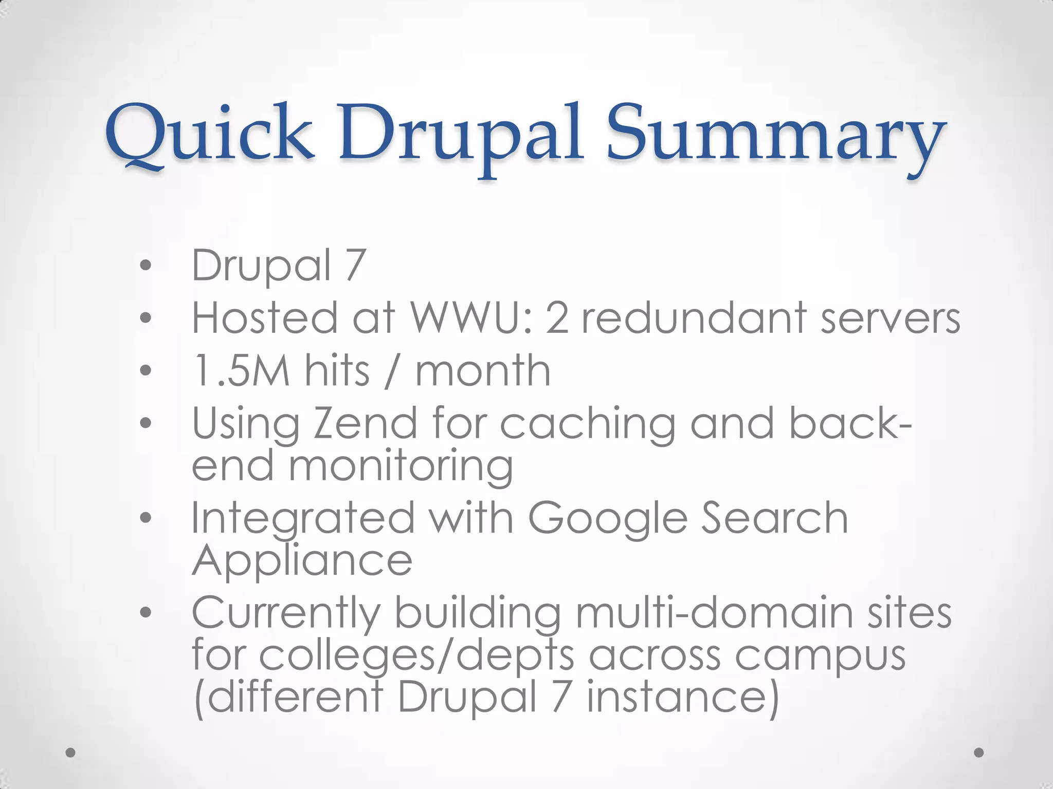 Quick Drupal Summary
• Drupal 7
• Hosted at WWU: 2 redundant servers
• 1.5M hits / month
• Using Zend for caching and back-
  end monitoring
• Integrated with Google Search
  Appliance
• Currently building multi-domain sites
  for colleges/depts across campus
  (different Drupal 7 instance)
 