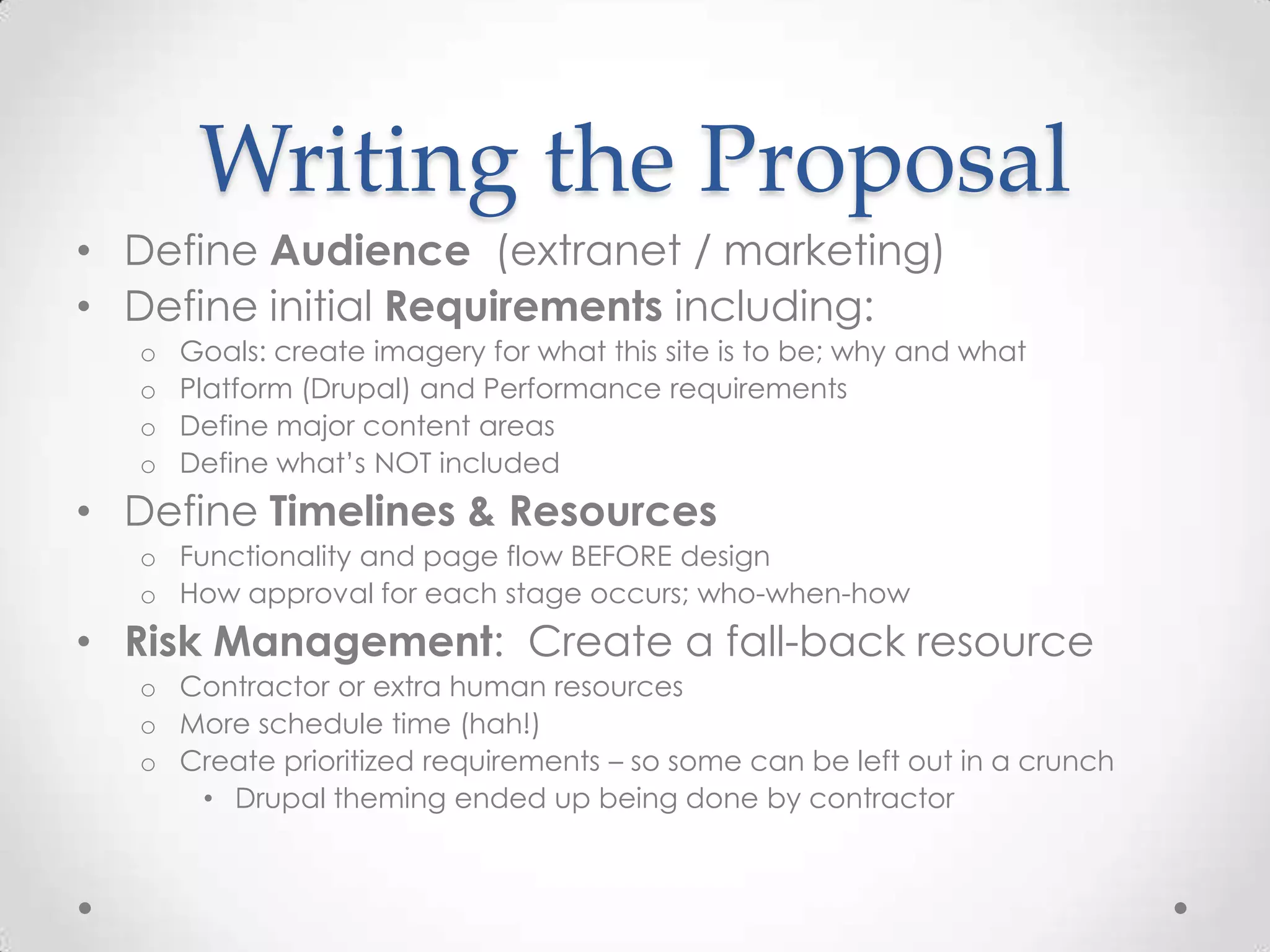 Writing the Proposal
• Define Audience (extranet / marketing)
• Define initial Requirements including:
  o   Goals: create imagery for what this site is to be; why and what
  o   Platform (Drupal) and Performance requirements
  o   Define major content areas
  o   Define what’s NOT included
• Define Timelines & Resources
  o Functionality and page flow BEFORE design
  o How approval for each stage occurs; who-when-how
• Risk Management: Create a fall-back resource
  o Contractor or extra human resources
  o More schedule time (hah!)
  o Create prioritized requirements – so some can be left out in a crunch
     • Drupal theming ended up being done by contractor
 