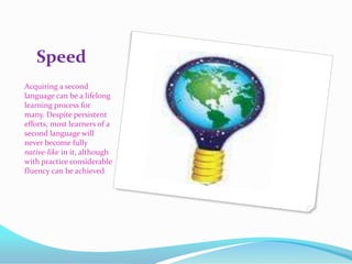 SpeedAcquiring a second language can be a lifelong learning process for many. Despite persistent efforts, most learners of a second language will never become fully native-like in it, although with practice considerable fluency can be achieved