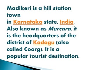Madikeri is a hill station 
town 
in Karnataka state, India. 
Also known as Mercara, it 
is the headquarters of the 
district of Kodagu (also 
called Coorg). It is a 
popular tourist destination. 
 