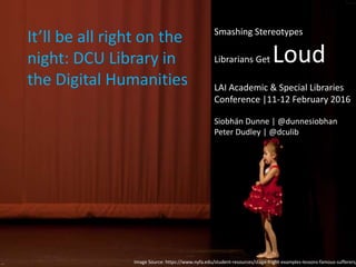 Image Source: https://www.nyfa.edu/student-resources/stage-fright-examples-lessons-famous-sufferers/
It’ll be all right on the
night: DCU Library in
the Digital Humanities
Smashing Stereotypes
Librarians Get Loud
LAI Academic & Special Libraries
Conference |11-12 February 2016
Siobhán Dunne | @dunnesiobhan
Peter Dudley | @dculib
 