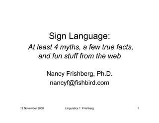 Sign Language:
     At least 4 myths, a few true facts,
         and fun stuff from the web

                   Nancy Frishberg, Ph.D.
                    nancyf@fishbird.com


12 November 2008         Linguistics 1: Frishberg   1
 