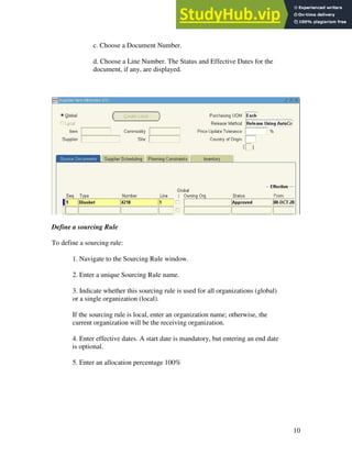 10
c. Choose a Document Number.
d. Choose a Line Number. The Status and Effective Dates for the
document, if any, are displayed.
Define a sourcing Rule
To define a sourcing rule:
1. Navigate to the Sourcing Rule window.
2. Enter a unique Sourcing Rule name.
3. Indicate whether this sourcing rule is used for all organizations (global)
or a single organization (local).
If the sourcing rule is local, enter an organization name; otherwise, the
current organization will be the receiving organization.
4. Enter effective dates. A start date is mandatory, but entering an end date
is optional.
5. Enter an allocation percentage 100%
 