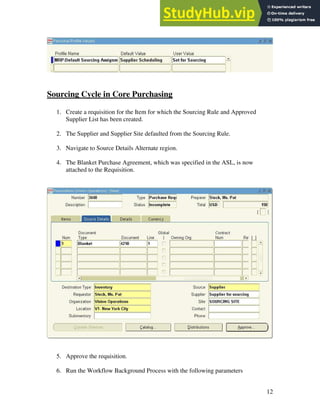 12
Sourcing Cycle in Core Purchasing
1. Create a requisition for the Item for which the Sourcing Rule and Approved
Supplier List has been created.
2. The Supplier and Supplier Site defaulted from the Sourcing Rule.
3. Navigate to Source Details Alternate region.
4. The Blanket Purchase Agreement, which was specified in the ASL, is now
attached to the Requisition.
5. Approve the requisition.
6. Run the Workflow Background Process with the following parameters
 
