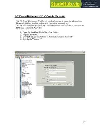 17
PO Create Documents Workflow in Sourcing
The PO Create Documents Workflow is used in Sourcing to create the releases from
BPAs and standard purchase orders from Quotations automatically.
The wft file involved is poxwfatc.wft. Follow the below steps in order to configure the
PO Create Documents Workflow
1. Open the Workflow file in Workflow Builder.
2. Expand Attributes.
3. Double Click on the attribute ‘Is Automatic Creation Allowed?’
4. Specify the Value as ‘Y’
 