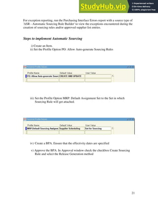 21
For exception reporting, run the Purchasing Interface Errors report with a source type of
'ASR - Automatic Sourcing Rule Builder' to view the exceptions encountered during the
creation of sourcing rules and/or approved supplier list entries.
Steps to implement Automatic Sourcing
i) Create an Item.
ii) Set the Profile Option PO: Allow Auto-generate Sourcing Rules
iii) Set the Profile Option MRP: Default Assignment Set to the Set in which
Sourcing Rule will get attached.
iv) Create a BPA. Ensure that the effectivity dates are specified
v) Approve the BPA. In Approval window check the checkbox Create Sourcing
Rule and select the Release Generation method
 