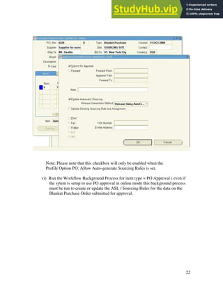 22
Note: Please note that this checkbox will only be enabled when the
Profile Option PO: Allow Auto-generate Sourcing Rules is set.
vi) Run the Workflow Background Process for item type = PO Approval ( even if
the sytem is setup to use PO approval in online mode this background process
must be run to create or update the ASL / Sourcing Rules for the data on the
Blanket Purchase Order submitted for approval.
 