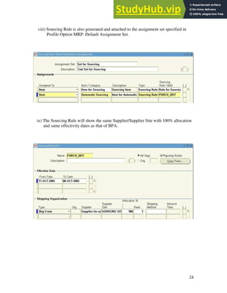 24
viii) Sourcing Rule is also generated and attached to the assignment set specified in
Profile Option MRP: Default Assignment Set.
ix) The Sourcing Rule will show the same Supplier/Supplier Site with 100% allocation
and same effectivity dates as that of BPA.
 