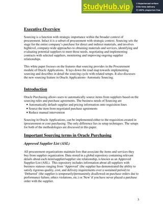 3
Executive Overview
Sourcing is a function with strategic importance within the broader context of
procurement. Infact it is a subset of procurement with strategic context. Sourcing sets the
stage for the entire company’s purchase for direct and indirect materials, and involves
highlevel, company-wide approaches to obtaining materials and services, identifying and
evaluating potential suppliers to meet those needs, negotiating and implementing
contracts with selected suppliers, monitoring and improving ongoing supplier
relationships.
This white paper focuses on the features that sourcing provides in the Procurement
module of Oracle Applications. It lays down the road map towards implementing
sourcing and describes in detail the sourcing cycle with related setups. It also discusses
the new sourcing feature in Oracle Applications- Automatic Sourcing.
Introduction
Oracle Purchasing allows users to automatically source items from suppliers based on the
sourcing rules and purchase agreements. The business needs of Sourcing are
• Automatically default supplier and pricing information onto requisition lines
• Source the item from negotiated purchase agreements
• Reduce manual intervention
Sourcing in Oracle Applications, can be implemented either to the requisition created in
iprocurement or core purchasing. The only difference lies in setup techniques. The setups
for both of the methodologies are discussed in this paper.
Important Sourcing terms in Oracle Purchasing
Approved Supplier List (ASL)
All procurement organizations maintain lists that associate the items and services they
buy from supplier organization. Data stored in a global repository containing relevant
details about each item/supplier/supplier site relationship, is known as an Approved
Supplier List (ASL). This repository includes information about all suppliers with
business statuses ranging from ‘Approved’ (the supplier has demonstrated the ability to
satisfy rigorous quality, cost, and delivery requirements over a sustained period) to
‘Debarred’ (the supplier is temporarily/permanently disallowed on purchase orders due to
performance failure, ethics violations, etc.) or 'New' if you have never placed a purchase
order with the supplier.
 