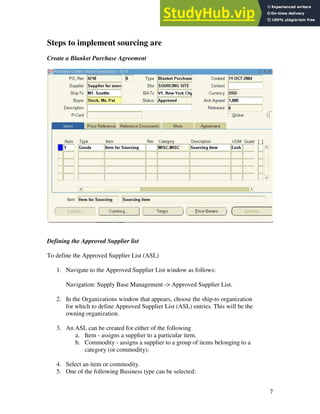 7
Steps to implement sourcing are
Create a Blanket Purchase Agreement
Defining the Approved Supplier list
To define the Approved Supplier List (ASL)
1. Navigate to the Approved Supplier List window as follows:
Navigation: Supply Base Management -> Approved Supplier List.
2. In the Organizations window that appears, choose the ship-to organization
for which to define Approved Supplier List (ASL) entries. This will be the
owning organization.
3. An ASL can be created for either of the following
a. Item - assigns a supplier to a particular item.
b. Commodity - assigns a supplier to a group of items belonging to a
category (or commodity).
4. Select an item or commodity.
5. One of the following Business type can be selected:
 