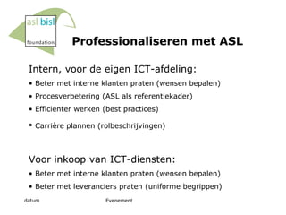 Professionaliseren met ASL Intern, voor de eigen ICT-afdeling: B eter met interne klanten praten (wensen bepalen) Procesverbetering (ASL als referentiekader)  Efficienter werken (best practices) Carrière plannen (rolbeschrijvingen)   Voor inkoop van ICT-diensten: B eter met interne klanten praten (wensen bepalen) Beter met leveranciers praten (uniforme begrippen) 