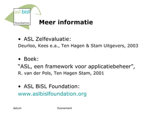 Meer informatie ASL Zelfevaluatie: Deurloo, Kees e.a., Ten Hagen & Stam Uitgevers, 2003 Boek: “ ASL, een framework voor applicatiebeheer”,  R. van der Pols, Ten Hagen Stam, 2001 ASL BiSL Foundation:  www.aslbislfoundation.org 