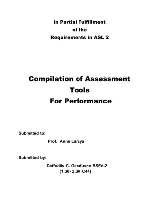 In Partial Fulfillment
of the
Requirements in ASL 2
Compilation of Assessment
Tools
For Performance
Submitted to:
Prof. Anne Laraya
Submitted by:
Daffodils C. Gerafusco BSEd-2
(1:30- 2:30 C44)
 