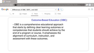 Google
google.com/search?q=google+symbol&sxsrf=ALeKk00ARZH6AdOcIheVGqx7d0JMRNioRw:16239….
Differences of OBE, OBTL, and UbD |
All Images News Shopping Video
Outcome-Based Education (OBE):
- OBE is a comprehensive educational approach
that starts by defining clear learning outcomes or
competencies that students should achieve by the
end of a program or course. It emphasizes the
alignment of curriculum, instruction, and
assessment with these outcomes.
 