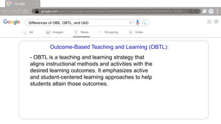 Google
google.com/search?q=google+symbol&sxsrf=ALeKk00ARZH6AdOcIheVGqx7d0JMRNioRw:16239….
Differences of OBE, OBTL, and UbD |
All Images News Shopping Video
Outcome-Based Teaching and Learning (OBTL):
- OBTL is a teaching and learning strategy that
aligns instructional methods and activities with the
desired learning outcomes. It emphasizes active
and student-centered learning approaches to help
students attain those outcomes.
 