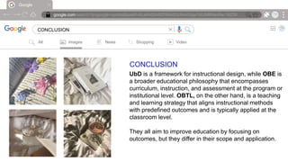 Google
google.com/search?q=google+symbol&sxsrf=ALeKk00ARZH6AdOcIheVGqx7d0JMRNioRw:16239….
CONCLUSION |
All Images News Shopping Video
CONCLUSION
UbD is a framework for instructional design, while OBE is
a broader educational philosophy that encompasses
curriculum, instruction, and assessment at the program or
institutional level. OBTL, on the other hand, is a teaching
and learning strategy that aligns instructional methods
with predefined outcomes and is typically applied at the
classroom level.
They all aim to improve education by focusing on
outcomes, but they differ in their scope and application.
 