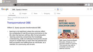 Google
google.com/search?q=google+symbol&sxsrf=ALeKk00ARZH6AdOcIheVGqx7d0JMRNioRw:16239….
OBE, Spady’s Version |
All Images News Shopping Video
About 1,010,000,000 results (0.75
seconds)
Transpormational OBE
William G. Spady spouses transformational OBE.
- learning is not significant unless the outcome reflect
the complexities of real life and give prominence to the
life rules that learners will face after formal education.
- learning outcomes compromise the knowledge,
understanding, skills and attitudes that learners should
acquire to enable them to reach their full potential and
lead successful and fulfilling lives as individuals, as a
member of a community and at work.
OBE means Outcome-Based
Education. Simply put, it is
education based on outcome.
This outcome may refer to
immediate outcome and
deferred outcome.
 