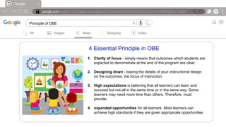 Google
google.com/search?q=google+symbol&sxsrf=ALeKk00ARZH6AdOcIheVGqx7d0JMRNioRw:16239….
Principle of OBE |
All Images News Shopping Video
4 Essential Principle in OBE
1. Clarity of focus - simply means that outcomes which students are
expected to demonstrate at the end of the program are clear.
2. Designing down - basing the details of your instructional design
on the outcomes, the focus of instruction.
3. High expectations is believing that all learners can learn and
succeed but not all in the same time or in the same way. Some
learners may need more time than others. Therefore, must
provide..
4. expanded opportunities for all learners. Most learners can
achieve high standards if they are given appropriate opportunities
 
