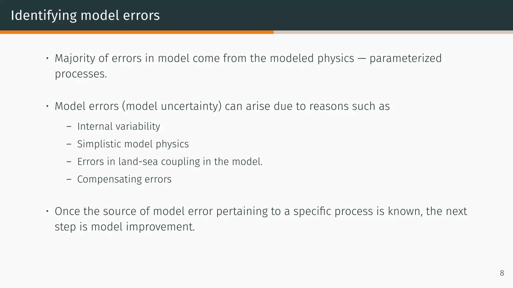 Identifying model errors
• Majority of errors in model come from the modeled physics — parameterized
processes.
• Model errors (model uncertainty) can arise due to reasons such as
– Internal variability
– Simplistic model physics
– Errors in land-sea coupling in the model.
– Compensating errors
• Once the source of model error pertaining to a specific process is known, the next
step is model improvement.
8
 