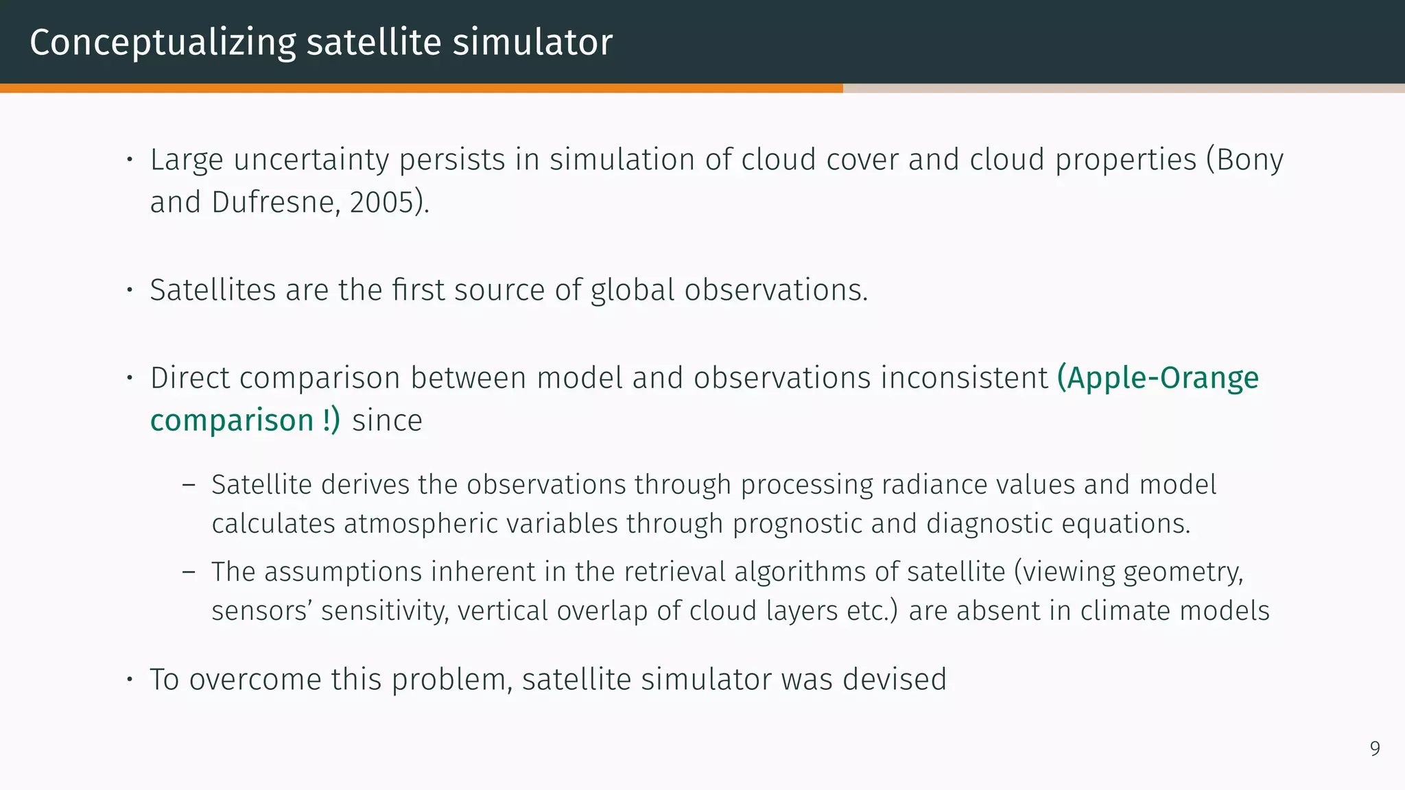 Conceptualizing satellite simulator
• Large uncertainty persists in simulation of cloud cover and cloud properties (Bony
and Dufresne, 2005).
• Satellites are the first source of global observations.
• Direct comparison between model and observations inconsistent (Apple-Orange
comparison !) since
– Satellite derives the observations through processing radiance values and model
calculates atmospheric variables through prognostic and diagnostic equations.
– The assumptions inherent in the retrieval algorithms of satellite (viewing geometry,
sensors’ sensitivity, vertical overlap of cloud layers etc.) are absent in climate models
• To overcome this problem, satellite simulator was devised
9
 