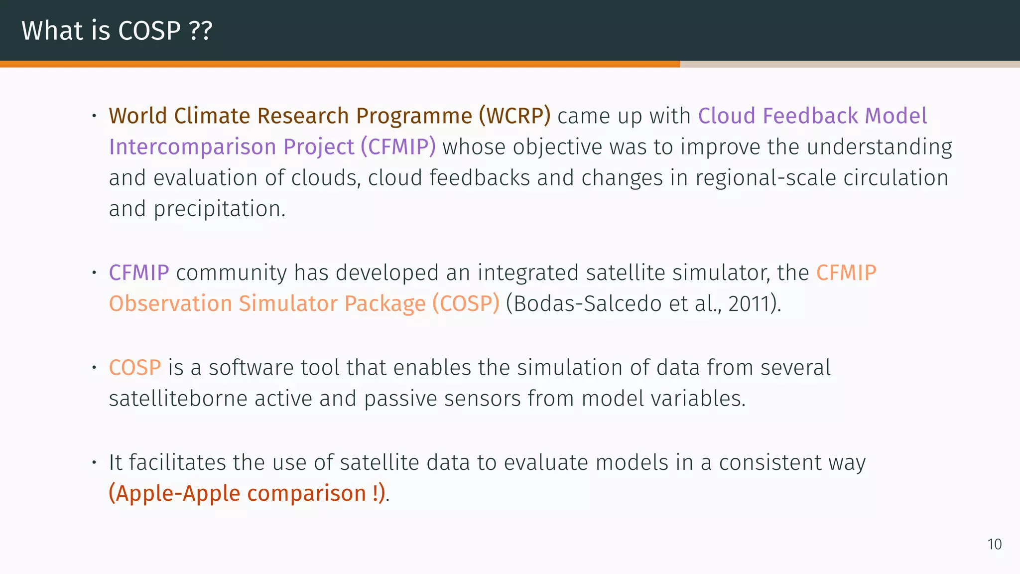 What is COSP ??
• World Climate Research Programme (WCRP) came up with Cloud Feedback Model
Intercomparison Project (CFMIP) whose objective was to improve the understanding
and evaluation of clouds, cloud feedbacks and changes in regional-scale circulation
and precipitation.
• CFMIP community has developed an integrated satellite simulator, the CFMIP
Observation Simulator Package (COSP) (Bodas-Salcedo et al., 2011).
• COSP is a software tool that enables the simulation of data from several
satelliteborne active and passive sensors from model variables.
• It facilitates the use of satellite data to evaluate models in a consistent way
(Apple-Apple comparison !).
10
 