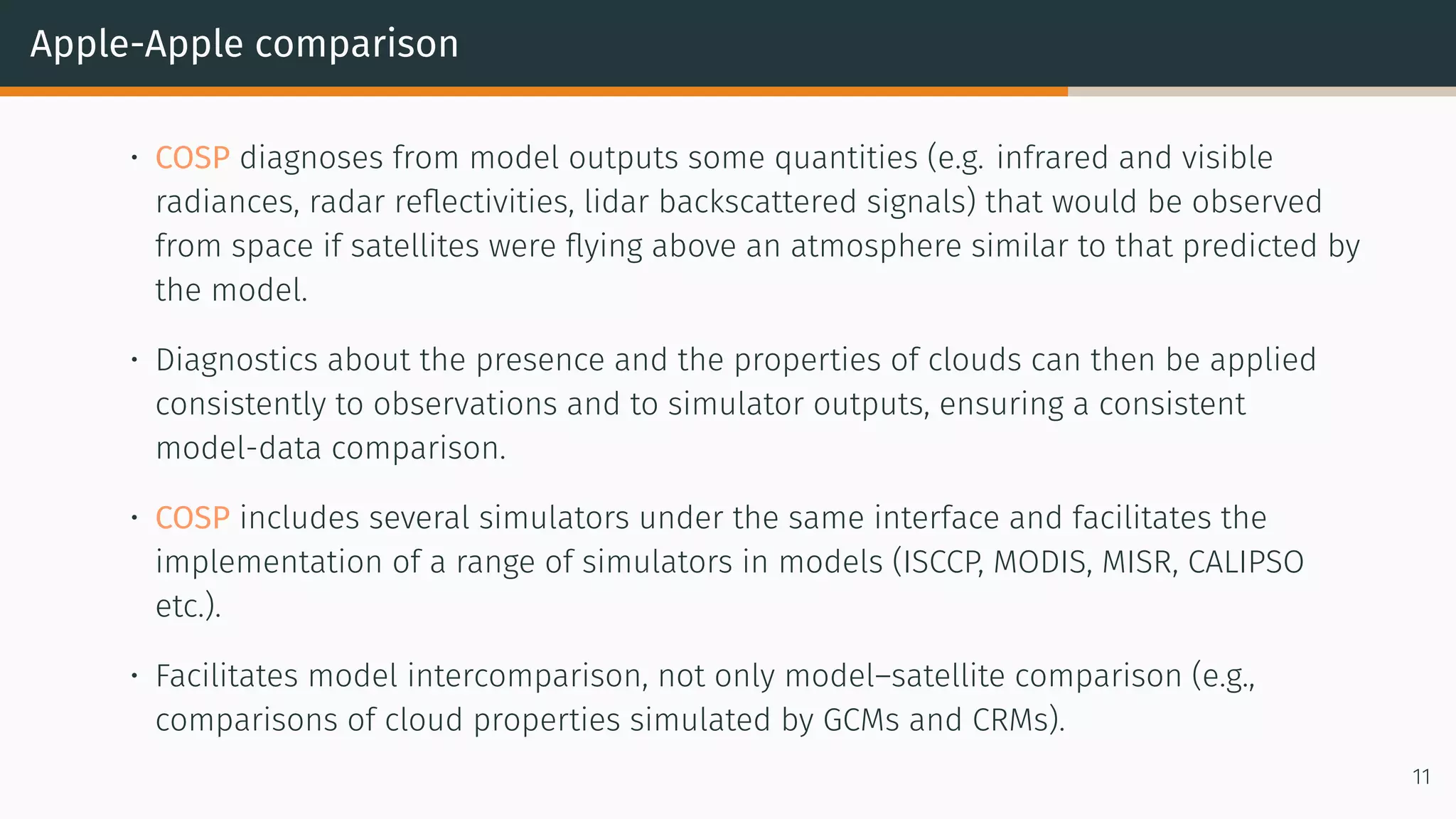 Apple-Apple comparison
• COSP diagnoses from model outputs some quantities (e.g. infrared and visible
radiances, radar reflectivities, lidar backscattered signals) that would be observed
from space if satellites were flying above an atmosphere similar to that predicted by
the model.
• Diagnostics about the presence and the properties of clouds can then be applied
consistently to observations and to simulator outputs, ensuring a consistent
model-data comparison.
• COSP includes several simulators under the same interface and facilitates the
implementation of a range of simulators in models (ISCCP, MODIS, MISR, CALIPSO
etc.).
• Facilitates model intercomparison, not only model–satellite comparison (e.g.,
comparisons of cloud properties simulated by GCMs and CRMs).
11
 