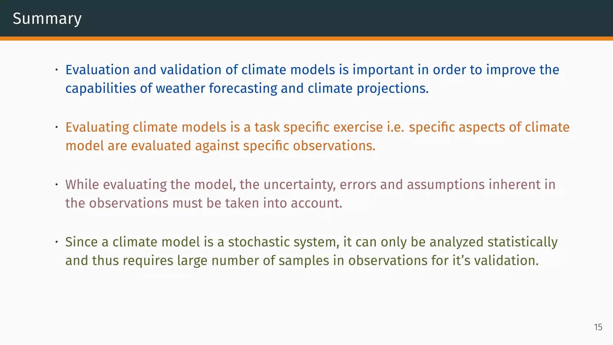 Summary
• Evaluation and validation of climate models is important in order to improve the
capabilities of weather forecasting and climate projections.
• Evaluating climate models is a task specific exercise i.e. specific aspects of climate
model are evaluated against specific observations.
• While evaluating the model, the uncertainty, errors and assumptions inherent in
the observations must be taken into account.
• Since a climate model is a stochastic system, it can only be analyzed statistically
and thus requires large number of samples in observations for it’s validation.
15
 