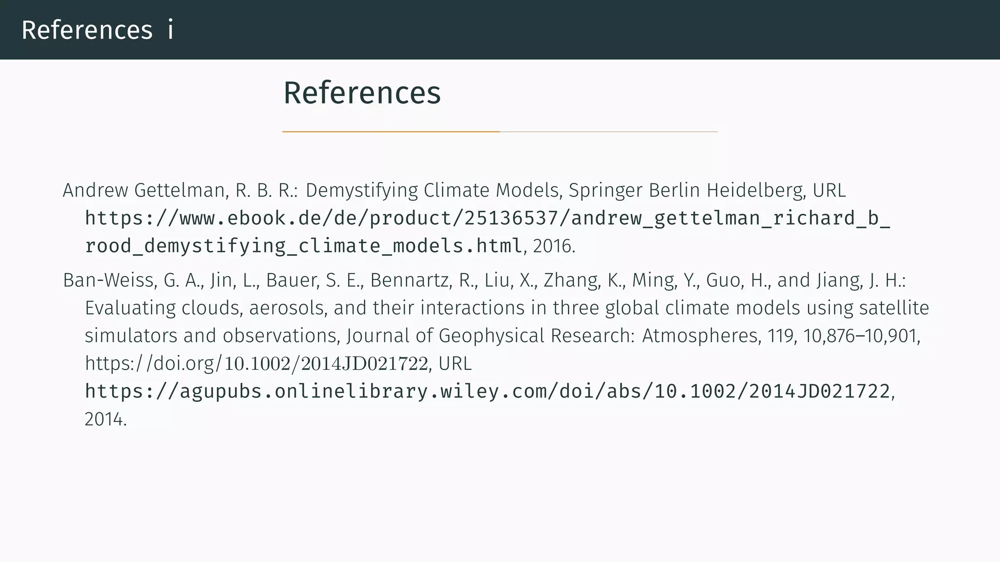 References i
References
Andrew Gettelman, R. B. R.: Demystifying Climate Models, Springer Berlin Heidelberg, URL
https://www.ebook.de/de/product/25136537/andrew_gettelman_richard_b_
rood_demystifying_climate_models.html, 2016.
Ban-Weiss, G. A., Jin, L., Bauer, S. E., Bennartz, R., Liu, X., Zhang, K., Ming, Y., Guo, H., and Jiang, J. H.:
Evaluating clouds, aerosols, and their interactions in three global climate models using satellite
simulators and observations, Journal of Geophysical Research: Atmospheres, 119, 10,876–10,901,
https://doi.org/10.1002/2014JD021722, URL
https://agupubs.onlinelibrary.wiley.com/doi/abs/10.1002/2014JD021722,
2014.
 