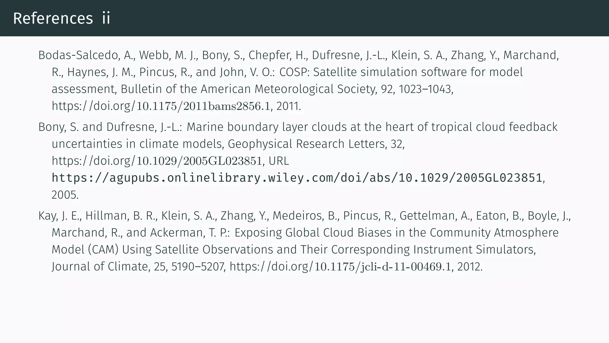 References ii
Bodas-Salcedo, A., Webb, M. J., Bony, S., Chepfer, H., Dufresne, J.-L., Klein, S. A., Zhang, Y., Marchand,
R., Haynes, J. M., Pincus, R., and John, V. O.: COSP: Satellite simulation software for model
assessment, Bulletin of the American Meteorological Society, 92, 1023–1043,
https://doi.org/10.1175/2011bams2856.1, 2011.
Bony, S. and Dufresne, J.-L.: Marine boundary layer clouds at the heart of tropical cloud feedback
uncertainties in climate models, Geophysical Research Letters, 32,
https://doi.org/10.1029/2005GL023851, URL
https://agupubs.onlinelibrary.wiley.com/doi/abs/10.1029/2005GL023851,
2005.
Kay, J. E., Hillman, B. R., Klein, S. A., Zhang, Y., Medeiros, B., Pincus, R., Gettelman, A., Eaton, B., Boyle, J.,
Marchand, R., and Ackerman, T. P.: Exposing Global Cloud Biases in the Community Atmosphere
Model (CAM) Using Satellite Observations and Their Corresponding Instrument Simulators,
Journal of Climate, 25, 5190–5207, https://doi.org/10.1175/jcli-d-11-00469.1, 2012.
 