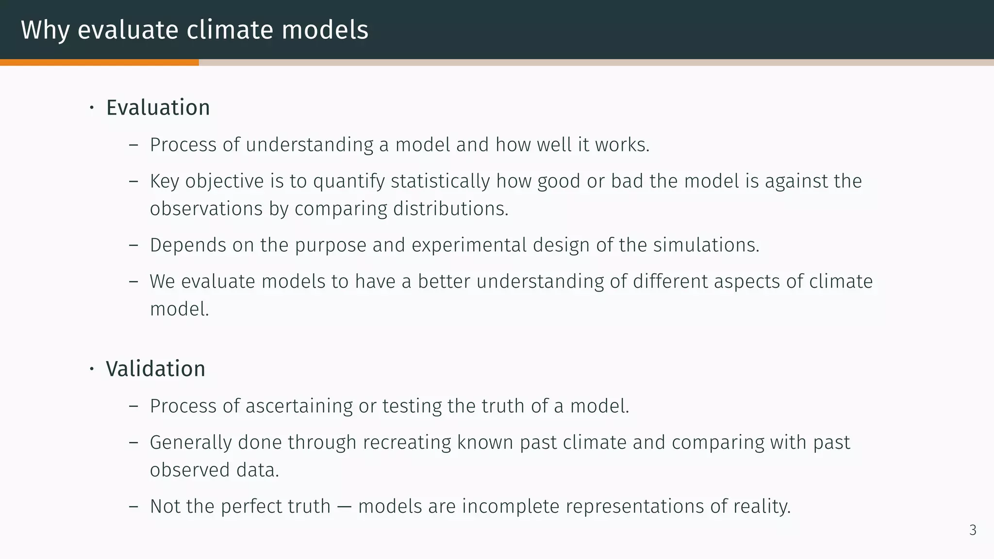 Why evaluate climate models
• Evaluation
– Process of understanding a model and how well it works.
– Key objective is to quantify statistically how good or bad the model is against the
observations by comparing distributions.
– Depends on the purpose and experimental design of the simulations.
– We evaluate models to have a better understanding of different aspects of climate
model.
• Validation
– Process of ascertaining or testing the truth of a model.
– Generally done through recreating known past climate and comparing with past
observed data.
– Not the perfect truth — models are incomplete representations of reality.
3
 