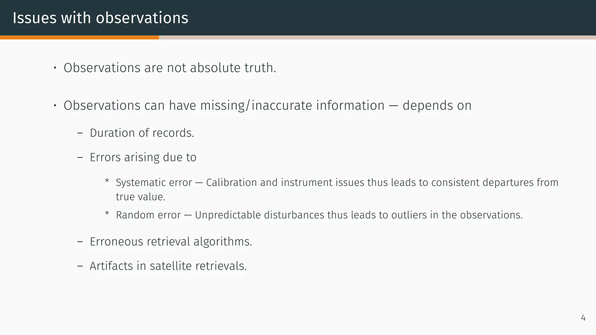 Issues with observations
• Observations are not absolute truth.
• Observations can have missing/inaccurate information — depends on
– Duration of records.
– Errors arising due to
* Systematic error — Calibration and instrument issues thus leads to consistent departures from
true value.
* Random error — Unpredictable disturbances thus leads to outliers in the observations.
– Erroneous retrieval algorithms.
– Artifacts in satellite retrievals.
4
 