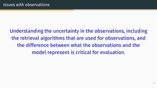Issues with observations
Understanding the uncertainty in the observations, including
the retrieval algorithms that are used for observations, and
the difference between what the observations and the
model represent is critical for evaluation.
7
 