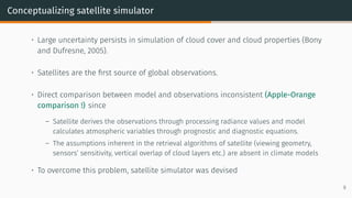 Conceptualizing satellite simulator
• Large uncertainty persists in simulation of cloud cover and cloud properties (Bony
and Dufresne, 2005).
• Satellites are the first source of global observations.
• Direct comparison between model and observations inconsistent (Apple-Orange
comparison !) since
– Satellite derives the observations through processing radiance values and model
calculates atmospheric variables through prognostic and diagnostic equations.
– The assumptions inherent in the retrieval algorithms of satellite (viewing geometry,
sensors’ sensitivity, vertical overlap of cloud layers etc.) are absent in climate models
• To overcome this problem, satellite simulator was devised
9
 