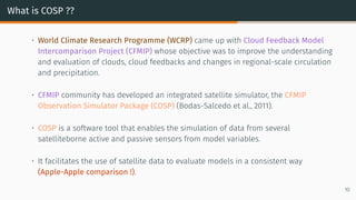 What is COSP ??
• World Climate Research Programme (WCRP) came up with Cloud Feedback Model
Intercomparison Project (CFMIP) whose objective was to improve the understanding
and evaluation of clouds, cloud feedbacks and changes in regional-scale circulation
and precipitation.
• CFMIP community has developed an integrated satellite simulator, the CFMIP
Observation Simulator Package (COSP) (Bodas-Salcedo et al., 2011).
• COSP is a software tool that enables the simulation of data from several
satelliteborne active and passive sensors from model variables.
• It facilitates the use of satellite data to evaluate models in a consistent way
(Apple-Apple comparison !).
10
 