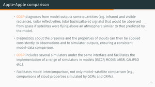Apple-Apple comparison
• COSP diagnoses from model outputs some quantities (e.g. infrared and visible
radiances, radar reflectivities, lidar backscattered signals) that would be observed
from space if satellites were flying above an atmosphere similar to that predicted by
the model.
• Diagnostics about the presence and the properties of clouds can then be applied
consistently to observations and to simulator outputs, ensuring a consistent
model-data comparison.
• COSP includes several simulators under the same interface and facilitates the
implementation of a range of simulators in models (ISCCP, MODIS, MISR, CALIPSO
etc.).
• Facilitates model intercomparison, not only model–satellite comparison (e.g.,
comparisons of cloud properties simulated by GCMs and CRMs).
11
 