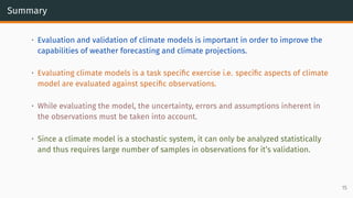 Summary
• Evaluation and validation of climate models is important in order to improve the
capabilities of weather forecasting and climate projections.
• Evaluating climate models is a task specific exercise i.e. specific aspects of climate
model are evaluated against specific observations.
• While evaluating the model, the uncertainty, errors and assumptions inherent in
the observations must be taken into account.
• Since a climate model is a stochastic system, it can only be analyzed statistically
and thus requires large number of samples in observations for it’s validation.
15
 