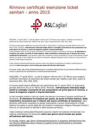 Rinnovo certificati esenzione ticket
sanitari - anno 2015
CAGLIARI, 1° aprile 2015 - La Asl di Cagliari informa che il 31 Marzo sono scaduti i certificati nominativi di
esenzione dai ticket sanitari per reddito e per età ( codici di esenzione E01, E02, E03, E04).
Il rinnovo potrà essere effettuato con decorrenza dal 1° aprile 2015, in qualunque periodo dell’anno fino al 31
Marzo 2016. Pertanto, nell’esclusivo interesse degli utenti si consiglia vivamente di non presentarsi nei
primi giorni di rinnovo, a meno di esigenze urgenti e improcrastinabili.
La Asl consiglia inoltre a tutti gli utenti che devono rinnovare il proprio certificato di esenzione, di attendere la
ricezione per posta, da parte di Poste italiane, della modulistica necessaria per il rilascio del nuovo
certificato di esenzione; sarà pertanto sufficiente compilare la stessa modulistica e quindi ritrasmetterla a Poste
italiane con spese a carico della Asl (al modulo è necessario allegare fotocopia fronte e retro di un documento di
identità e della tessera sanitaria).
I dati contenuti nell’autocertificazione saranno inseriti nel sistema ministeriale e la relativa certificazione di
esenzione entro due giorni verrà inviata per posta all’indirizzo dell’utente.
Si ricorda, inoltre, agli utenti ultrasessantacinquenni in possesso dell’esenzione che non devono effettuare alcun
rinnovo in quanto la loro certificazione è rinnovata automaticamente.
CAGLIARI, 1° aprile 2015 - La Asl di Cagliari informa che il 31 Marzo sono scaduti i
certificati nominativi di esenzione dai ticket sanitari per reddito e per età ( codici di
esenzione E01, E02, E03, E04).
Il rinnovo potrà essere effettuato con decorrenza dal 1° aprile 2015, in qualunque
periodo dell’anno fino al 31 Marzo 2016. Pertanto, nell’esclusivo interesse degli
utenti si consiglia vivamente di non presentarsi nei primi giorni di rinnovo, a
meno di esigenze urgenti e improcrastinabili.
La Asl consiglia inoltre a tutti gli utenti che devono rinnovare il proprio certificato di
esenzione, di attendere la ricezione per posta, da parte di Poste italiane, della
modulistica necessaria per il rilascio del nuovo certificato di esenzione; sarà
pertanto sufficiente compilare la stessa modulistica e quindi ritrasmetterla a Poste
italiane con spese a carico della Asl (al modulo è necessario allegare fotocopia fronte e
retro di un documento di identità e della tessera sanitaria).
I dati contenuti nell’autocertificazione saranno inseriti nel sistema ministeriale e la
relativa certificazione di esenzione entro due giorni verrà inviata per posta
all’indirizzo dell’utente.
Si ricorda, inoltre, agli utenti ultrasessantacinquenni in possesso dell’esenzione che
non devono effettuare alcun rinnovo in quanto la loro certificazione è rinnovata
automaticamente.
 