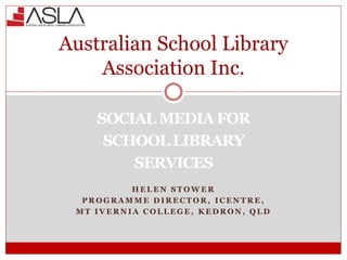 SOCIAL MEDIA FOR
SCHOOL LIBRARY
SERVICES
H E L E N S T O W E R
P R O G R A M M E D I R E C T O R , I C E N T R E ,
M T I V E R N I A C O L L E G E , K E D R O N , Q L D
Australian School Library
Association Inc.
 