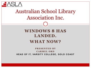 WINDOWS 8 HAS
LANDED.
WHAT NOW?
P R E S E N T E D B Y
C A R M E L O R D
H E AD O F I T, VAR S I T Y C O L L E G E , G O L D C O AS T
Australian School Library
Association Inc.
 