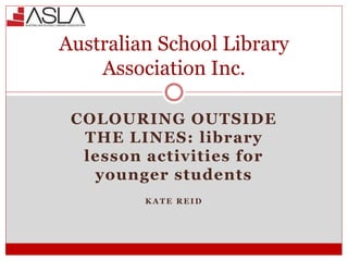 COLOURING OUTSIDE
THE LINES: library
lesson activities for
younger students
K A T E R E I D
Australian School Library
Association Inc.
 