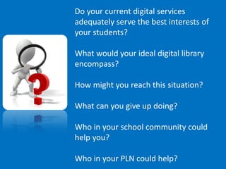 Do your current digital services
adequately serve the best interests of
your students?

What would your ideal digital library
encompass?

How might you reach this situation?

What can you give up doing?

Who in your school community could
help you?

Who in your PLN could help?
 