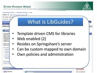 What is LibGuides?
•   Template driven CMS for libraries
•   Web enabled (2)
•   Resides on Springshare’s server
•   Can be custom mapped to own domain
•   Own policies and administration
 