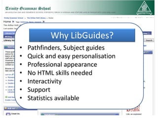 Why LibGuides?
•   Pathfinders, Subject guides
•   Quick and easy personalisation
•   Professional appearance
•   No HTML skills needed
•   Interactivity
•   Support
•   Statistics available
 