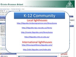 K-12 Community
            Local lighthouses
http://libguides.brisbanegrammar.com/libraryhome

     http://libguides.tigs.nsw.edu.au/library

     http://monte.libguides.com/libraryhome

         http://libguides.mhs.vic.edu.au/

      International lighthouses
      http://theunquietlibrary.libguides.com/

       http://sdst.libguides.com/index.php
 